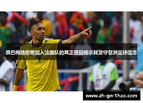 奥巴梅扬拒绝加入法国队的真正原因揭示其坚守非洲足球信念