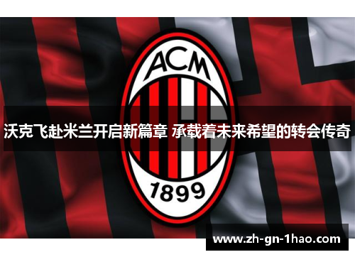 沃克飞赴米兰开启新篇章 承载着未来希望的转会传奇