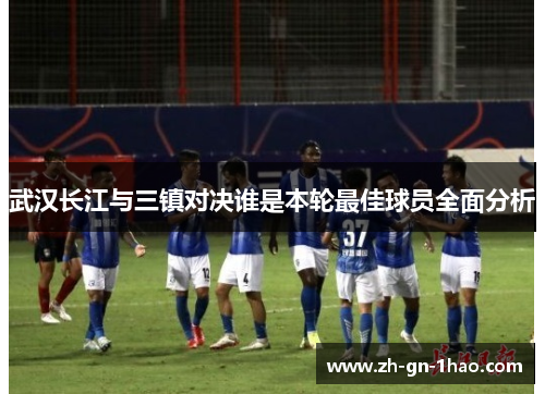 武汉长江与三镇对决谁是本轮最佳球员全面分析