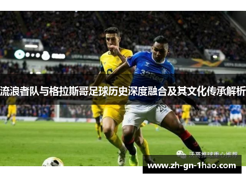 流浪者队与格拉斯哥足球历史深度融合及其文化传承解析 流浪者队与格拉斯哥足球历史深度融合及其文化传承解析