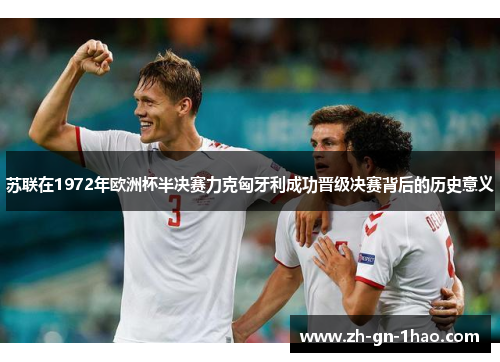 苏联在1972年欧洲杯半决赛力克匈牙利成功晋级决赛背后的历史意义 苏联在1972年欧洲杯半决赛力克匈牙利成功晋级决赛背后的历史意义