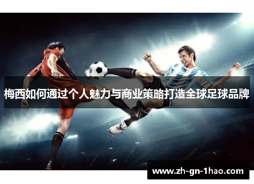 梅西如何通过个人魅力与商业策略打造全球足球品牌 梅西如何通过个人魅力与商业策略打造全球足球品牌