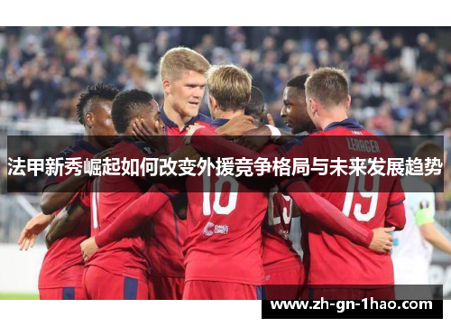 法甲新秀崛起如何改变外援竞争格局与未来发展趋势