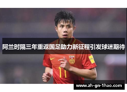 阿兰时隔三年重返国足助力新征程引发球迷期待 阿兰时隔三年重返国足助力新征程引发球迷期待